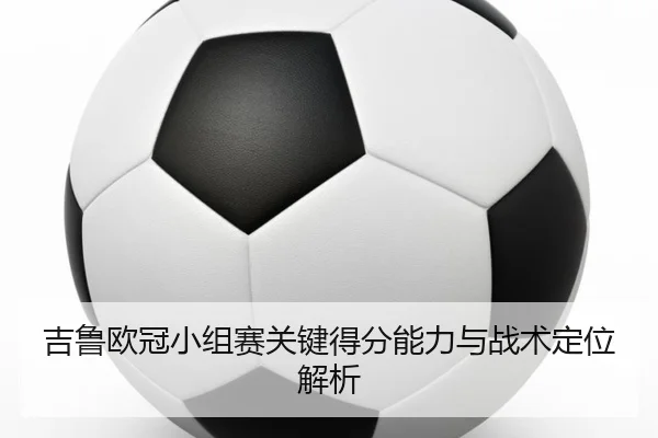 吉鲁欧冠小组赛关键得分能力与战术定位解析